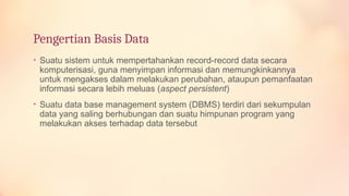 Pengertian Basis Data
• Suatu sistem untuk mempertahankan record-record data secara
komputerisasi, guna menyimpan informasi dan memungkinkannya
untuk mengakses dalam melakukan perubahan, ataupun pemanfaatan
informasi secara lebih meluas (aspect persistent)
• Suatu data base management system (DBMS) terdiri dari sekumpulan
data yang saling berhubungan dan suatu himpunan program yang
melakukan akses terhadap data tersebut
 