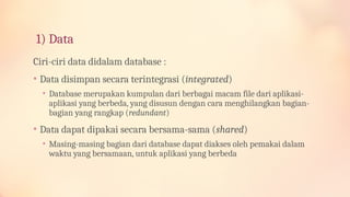 1) Data
Ciri-ciri data didalam database :
• Data disimpan secara terintegrasi (integrated)
• Database merupakan kumpulan dari berbagai macam file dari aplikasi-
aplikasi yang berbeda, yang disusun dengan cara menghilangkan bagian-
bagian yang rangkap (redundant)
• Data dapat dipakai secara bersama-sama (shared)
• Masing-masing bagian dari database dapat diakses oleh pemakai dalam
waktu yang bersamaan, untuk aplikasi yang berbeda
 