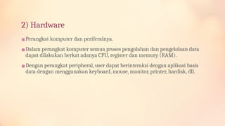 2) Hardware
▪Perangkat komputer dan periferalnya.
▪Dalam perangkat komputer semua proses pengolahan dan pengelolaan data
dapat dilakukan berkat adanya CPU, register dan memory (RAM).
▪Dengan perangkat peripheral, user dapat berinteraksi dengan aplikasi basis
data dengan menggunakan keyboard, mouse, monitor, printer, hardisk, dll.
 