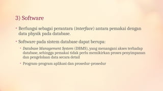 3) Software
• Berfungsi sebagai perantara (interface) antara pemakai dengan
data physik pada database.
• Software pada sistem database dapat berupa:
• Database Management System (DBMS), yang menangani akses terhadap
database, sehingga pemakai tidak perlu memikirkan proses penyimpanan
dan pengelolaan data secara detail
• Program-program aplikasi dan prosedur-prosedur
 