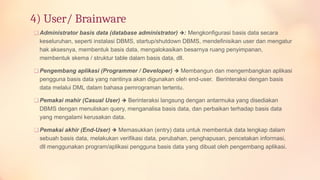 4) User/ Brainware
❑ Administrator basis data (database administrator) :
🡺 Mengkonfigurasi basis data secara
keseluruhan, seperti instalasi DBMS, startup/shutdown DBMS, mendefinisikan user dan mengatur
hak aksesnya, membentuk basis data, mengalokasikan besarnya ruang penyimpanan,
membentuk skema / struktur table dalam basis data, dll.
❑ Pengembang aplikasi (Programmer / Developer) 🡺 Membangun dan mengembangkan aplikasi
pengguna basis data yang nantinya akan digunakan oleh end-user. Berinteraksi dengan basis
data melalui DML dalam bahasa pemrograman tertentu.
❑ Pemakai mahir (Casual User) 🡺 Berinteraksi langsung dengan antarmuka yang disediakan
DBMS dengan menuliskan query, menganalisa basis data, dan perbaikan terhadap basis data
yang mengalami kerusakan data.
❑ Pemakai akhir (End-User) 🡺 Memasukkan (entry) data untuk membentuk data lengkap dalam
sebuah basis data, melakukan verifikasi data, perubahan, penghapusan, pencetakan informasi,
dll menggunakan program/aplikasi pengguna basis data yang dibuat oleh pengembang aplikasi.
 