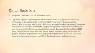 Contoh Basis Data
• Pelayanan Kesehatan - Rekam Medis Elektronik
• Organisasi layanan kesehatan seperti rumah sakit, klinik, dan perusahaan asuransi
bergantung pada catatan medis elektronik (EMR) yang akurat dan aman untuk
memberikan perawatan pasien yang efisien dan menyederhanakan operasional. Basis data
relasional adalah fondasi sistem EMR, yang memungkinkan penyedia layanan kesehatan
menyimpan, mengelola, dan menganalisis data pasien dalam jumlah besar. Sistem EMR
dapat menyimpan berbagai informasi pasien, seperti diagnosis, pengobatan, hasil lab,
gambar, dan rencana perawatan. Data ini harus terorganisir dan mudah diakses untuk
mendukung perawatan pasien yang efektif dan kepatuhan terhadap peraturan.
 