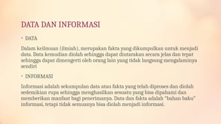 DATA DAN INFORMASI
• DATA
Dalam keilmuan (ilmiah), merupakan fakta yang dikumpulkan untuk menjadi
data. Data kemudian diolah sehingga dapat diutarakan secara jelas dan tepat
sehingga dapat dimengerti oleh orang lain yang tidak langsung mengalaminya
sendiri
• INFORMASI
Informasi adalah sekumpulan data atau fakta yang telah diproses dan diolah
sedemikian rupa sehingga menghasilkan sesuatu yang bisa dipahami dan
memberikan manfaat bagi penerimanya. Data dan fakta adalah “bahan baku”
informasi, tetapi tidak semuanya bisa diolah menjadi informasi.
 