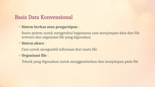Basis Data Konvensional
• Sistem berkas atau pengarsipan :
Suatu system untuk mengetahui bagaimana cara menyimpan data dari file
tertentu dan organisasi file yang digunakan.
• Sistem akses :
Cara untuk mengambil informasi dari suatu file
• Organisasi file :
Teknik yang digunakan untuk menggambarkan dan menyimpan pada file
 