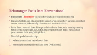Kekurangan Basis Data Konvensional
• Basis data (database) dapat dibayangkan sebagai lemari arsip
• Hal yang dilakukan jika memiliki lemari arsip : memberi sampul, memberi
nomor, menempatkan arsip tsb menurut urutan tertentu.
• Basis data : seluruh data disimpan dalam basis data pada masing-masing
tabel sesuai dgn fungsinya, sehingga dengan mudah dapat melakukan
penelusuran data yang diinginkan.
• Masalah pada lemari arsip :
1. kelambatan dalam menelusuri data
2. kemungkinan terjadi duplikasi data (redudancy)
 