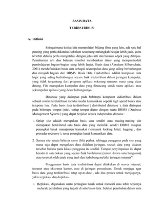 BASIS DATA
TERDISTRIBUSI
A. Definisi
Sebagaimana ketika kita mempelajari bidang ilmu yang lain, ada satu hal
penting yang perlu diketahui sebelum seseorang melangkah belajar lebih jauh, yaitu
terlebih dahulu perlu mengetahui dengan jelas arti dan batasan objek yang ditinjau.
Pemahaman arti dan batasan tersebut memberikan dasar yang mempermudah
pembelajaran bagian-bagian yang lebih lanjut. Basis data (Abraham Silberschatz,
2001) mendefinisikan basis data sebagai sekumpulan data yang saling berhubungan
dan menjadi bagian dari DBMS. Basis Data Terdistribusi adalah kumpulan data
logic yang saling berhubungan secara fisik terdistribusi dalam jaringan komputer,
yang tidak tergantung dari program aplikasi sekarang maupun masa yang akan
datang. File merupakan kumpulan data yang dirancang untuk suatu aplikasi atau
sekumpulan aplikasi yang dekat hubungannya.
Database yang disimpan pada beberapa komputer didistribusi dalam
sebuah sistem terdistribusi melalui media komunikasi seperti high speed buses atau
telepone line. Pada basis data terdistribusi ( distributed database ), data disimpan
pada beberapa tempat (site), setiap tempat diatur dengan suatu DBMS (Database
Management System ) yang dapat berjalan secara independen, dimana :
1. Setiap site adalah merupakan basis data sendiri atau masing-masing site
merupakan betul-betul satu basis data yang memiliki sendiri DBMS maupun
perangkat lunak manajemen transaksi (termasuk locking lokal, logging , dan
prosedur recovery ), serta perangkat lunak komunikasi data.
2. Semua site setuju bekerja sama (bila perlu), sehingga pengguna pada site yang
mana saja dapat mengakses data didalam jaringan, seolah data yang diakses
tersebut berada pada lokasi pengguna itu sendiri. Tempat penyimpanan ini dapat
berada di satu lokasi yang secara fisik berdekatan (misal: dalam satu bangunan)
atau terpisah oleh jarak yang jauh dan terhubung melalui jaringan internet”.
Penggunaan basis data terdistribusi dapat dilakukan di server internet,
intranet atau ekstranet kantor, atau di jaringan perusahaan. Untuk menjaga agar
basis data yang terdistribusi tetap up-to-date , ada dua proses untuk menjaganya,
yakni replikasi dan duplikasi.
1. Replikasi, digunakan suatu perangkat lunak untuk mencari atau lebih tepatnya
melacak perubahan yang terjadi di satu basis data. Setelah perubahan dalam satu
 