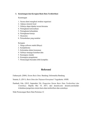I. Keuntungan dan Kerugian Basis Data Terdistribusi
Keuntungan
1. Secara alami mengikuti struktur organisasi
2. Adanya otonomi local
3. Sifatnya dapat dipakai secara bersama
4. Peningkatan ketersediaan
5. Peningkatan kehandalan
6. Peningkatan kinerja
7. Ekonomis
8. Pertumbuhan yang modular
Kerugian
1. Harga software mahal (Biaya)
2. Kompleksitas
3. Kelemahan dalam keamanan
4. Sulitnya menjaga keutuhan data
5. Kurangnya standar
6. Kurangnya pengalaman
7. Perancangan basisdata lebih kompleks
Referensi
Fathansyah. (2004). Sistem Basis Data. Bandung: Informatika Bandung.
Sutanta, E. (2011). Basis Data dan Tinjauan Konseptual. Yogyakarta: ANDI.
Pambudi, Edu. (2015, September 24). Pengertian Sistem Basis Data Terdistribusi dan
Contohnya. Dipetik Mei 19, 2017, dari dosenit.com: dosenit.com/kuliah-
it/database/pengertian-sistem-basis-data-terdistribusi-dan-contohnya
Slide Perancangan Basis Data Pertemua 12
 