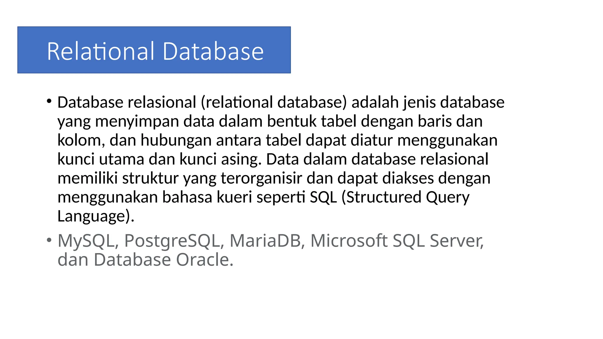 Relational Database
• Database relasional (relational database) adalah jenis database
yang menyimpan data dalam bentuk tabel dengan baris dan
kolom, dan hubungan antara tabel dapat diatur menggunakan
kunci utama dan kunci asing. Data dalam database relasional
memiliki struktur yang terorganisir dan dapat diakses dengan
menggunakan bahasa kueri seperti SQL (Structured Query
Language).
• MySQL, PostgreSQL, MariaDB, Microsoft SQL Server,
dan Database Oracle.
 
