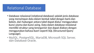 Relational Database
• Database relasional (relational database) adalah jenis database
yang menyimpan data dalam bentuk tabel dengan baris dan
kolom, dan hubungan antara tabel dapat diatur menggunakan
kunci utama dan kunci asing. Data dalam database relasional
memiliki struktur yang terorganisir dan dapat diakses dengan
menggunakan bahasa kueri seperti SQL (Structured Query
Language).
• MySQL, PostgreSQL, MariaDB, Microsoft SQL Server,
dan Database Oracle.
 