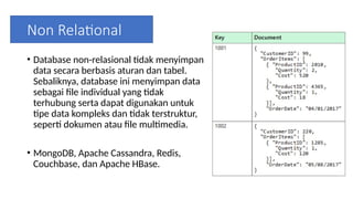 Non Relational
• Database non-relasional tidak menyimpan
data secara berbasis aturan dan tabel.
Sebaliknya, database ini menyimpan data
sebagai file individual yang tidak
terhubung serta dapat digunakan untuk
tipe data kompleks dan tidak terstruktur,
seperti dokumen atau file multimedia.
• MongoDB, Apache Cassandra, Redis,
Couchbase, dan Apache HBase.
 