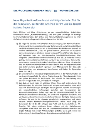 DR. WOLFGANG GRIEPENTROG |||||| WORDSVALUES
© Copyright, Dr. Wolfgang Griepentrog, 2015
10
Neue Organisationsform bietet vielfältige Vorteile: Gut für
die Reputation, gut für das Ansehen der PR und die Digital
Natives freuen sich
Mehr Effizienz und klare Orientierung an den unterschiedlichen Stakeholder-
bedürfnissen (mehr „Kundenorientierung“) sind eine gute Grundlage für künftige
Kommmunikationserfolge. Der Umbau des Kommunikationsmanagements zu einer
silofreien, integrierten Organisation bietet aber weitere Vorteile:
1) So trägt die bessere und schnellere Berücksichtigung von Kommunikations-
chancen und Kommunikationsrisiken zur Sicherung und und Weiterentwicklung
der Unternehmensreputation bei. In den digitalen Netzwerken und generell im
Internet ist bekanntlich „Trust“ ein großes Problem. „Wem kann ich als User in
der weiten anonymen Welt des Netzes vertrauen?“ Geschäftserfolge basieren
auf Vertrauen bzw. auf vertrauensvollen Stakeholderbeziehungen. Eine
integrierte Unternehmenskommunikation trägt dazu bei. Je besser es nämlich
gelingt, Kommunikationsbedürfnisse „rundum“ zu befriediegen, Kommunika-
tionschancen zu nutzen und Risiken frühzeitig zu erkennen, desto zufriedender
sind die Kommunikationspartner und desto besser wird das Reputationsprofil
des Unternehmens geschärft (genauer zum Management der Corporate
Reputation bzw. zum Management von Chancen und Risiken der Reputation
siehe >>> Link 2)
2) Ein weiterer Vorteil innovativer Organisationsformen in der Kommunikation ist
der interne Imageeffekt. Die interne Positionierung der PR wird gestärkt. Eines
der großen Probleme der PR-Branche, dass nämlich ihr Wertbeitrag nicht
erkannt und geschätzt wird, wird dadurch verringert.
3) Last but not least, noch ein wichtiger Effekt: Wenn sich Unternehmen den
Anforderungen der digitalen Gesellschaft entsprechend wandeln, dann wird
das auch den Erwartungen der Digital Natives gerecht. Welche Auswirkungen
die unterschiedlichen Erfahrungen zwischen den Generationen der
Kommunikationmanager haben und was der Generationenwandel für die
Kommunikationsbranche bedeutet, das wird noch nirgendwo diskutiert. Mit
verstaubten, starren Kommunikationskulturen können die Digital Natives wenig
anfangen. Sie sind in der digitalen Gesellschaft aufgewachsen und haben
deutlich andere Kommunikationsgewohnheiten. Heute noch prägt die
Generation der 40 bis 60+-Jährigen das Profil und den Fortschritt der PR-
Branche. Wir haben müphsam lernen müssen, mit der Digitalisierung
umzugehen. Aber schon bald wird die Unternehmenskommunikation von den
Digital Natives nach deren Anforderungen gestaltet. Es ist gut, wenn sich
Unternehmen frühzeitig auf diesen Generationenwandel einstellen!
 
