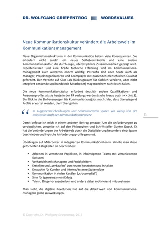 DR. WOLFGANG GRIEPENTROG |||||| WORDSVALUES
© Copyright, Dr. Wolfgang Griepentrog, 2015
11
Neue Kommunikationskultur verändert die Arbeitswelt im
Kommunikationsmanagement
Neue Organisationsstrukturen in der Kommunikation haben viele Konsequenzen. Sie
erfordern nicht zuletzt ein neues Selbstverständnis und eine andere
Kommunikationskultur, die durch enge, interdiziplinäre Zusammenarbeit geprägt wird.
Expertenwissen und eine breite fachliche Erfahrung sind im Kommunikations-
management auch weiterhin enorm wichtig. PR-Profis sind aber heute auch als
Manager, Projektorganisatoren und Teamplayer mit passenden menschlichen Qualität
gefordert. Der Verzicht auf Silos (als Rückzugsraum für fachlich versierte, aber nicht
integriert denkende und handelnde Mitarbeiter) mag manchem nicht leicht fallen.
Die neue Kommunikationskultur erfordert deutlich andere Qualifikations- und
Personenprofile, als sie heute in der PR verlangt werden (siehe hierzu auch >>> Link 3).
Ein Blick in die Stellenanzeigen für Kommunikationsjobs macht klar, dass überwiegend
Profile erwartet werden, die früher galten.
In Aufgabenbeschreibungen und Stelleninseraten spüren wir wenig von der
Innovationskraft der Kommunikationsbranche.
Damit befasse ich mich in einem anderen Beitrag genauer. Um die Anforderungen zu
verdeutlichen, verweise ich auf den Philosophen und Schriftsteller Gunter Dueck. Er
hat die Veränderungen der Arbeitswelt durch die Digitalisierung besonders einprägsam
beschrieben und typische Anforderungsprofile genannt.
Übertragen auf Mitarbeiter in integrierten Kommunikationsteams könnte man diese
geforderten Fähigkeiten so beschreiben:
Arbeiten in vernetzten Projekten, in inhomogenen Teams mit verschiedenen
Kulturen
Verhandeln mit Managern und Projektleitern
Erstellen und „verkaufen“ von neuen Konzepten und Inhalten
Empathie für Kunden und interne/externe Stakeholder
Kommunikation in vielen Kanälen („crossmedial“)
Sinn für (gemeinsamen) Erfolg
Talent, Dinge voranzutreiben und andere dabei motivierend mitzunehmen
Man sieht, die digitale Revolution hat auf die Arbeitswelt von Kommunikations-
managern große Auswirkungen.
 