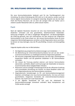 DR. WOLFGANG GRIEPENTROG |||||| WORDSVALUES
© Copyright, Dr. Wolfgang Griepentrog, 2015
12
Die neue Kommunikationskultur bedeutet auch für das Top-Management eine
Umstellung. Die aktive Einbindung des CEO nicht nur in die externe, sondern auch die
interne digitale Kommunikation ist zwingend notwendig. Beispiele wie das des Opel-
Chefs Karl-Thomas Neumann, der als einer der wenigen CEOs auf Twitter und in
anderen sozialen Netzwerken aktiv ist, sollten Schule machen.
Fazit
Nach der digitalen Revolution brauchen wir eine neue Kommunikationskultur, die
Silodenken verhindert und eine ganzheitliche, bedarfsorientierte Stakeholder-
betreuung ermöglicht. Ich habe in langjähriger Management- und Beratungstätigkeit
die Erfahrung gemacht, dass sich Unternehmen mit dem Anspruch der integrierten
Kommunikation in der Praxis schwer tun. Wir müssen Kommunikation heute als einen
integrierten Wertschöpfungsprozess verstehen und die Organisation daran ausrichten.
So können wir dazu beitragen, dass die PR zukunftsfähig, innovativ und leistungsfähig
bleibt.
Folgende Aspekte sollte man im Blick behalten:
Die Digitalisierung zwingt Kommunikationsmanager zum Umdenken.
Die Blickrichtung der Unternehmenskommunikation hat sich von der sender-
(und kanal-)orientierten zur empfängerorientierten Organisation geändert.
Wir brauchen zeitgemäße Organisationsformen, die eine enge, interdisziplinäre
Kooperation fördern und das gewohnte Silodenken in der Kommunikation
vermeiden.
Wir müssen die Trennung zwischen externer und interner Kommunikation
überwinden, weil Rollen, Bedarf und Erwartungen der Stakeholder ein besseres
Zusammenwirken dieser Aufgabenfelder erfordern.
Newsrooms sind ein wichtiger Entwicklungsschritt bei der effizienten Erstellung
und crossmedialen Vermittlung von Content. An diesen Modellen sollten sich
neue Organisationsformen der Kommunikation orientieren.
Organisatorische Veränderungen im PR- und Kommunikationsmanagement
bewirken und bedingen eine neue Kommunikationskultur. Sie muss auf einem
ganzheitlichen, integrierten Verständnis der Unternehmenskommunikation
basieren. Das macht sich in der Praxis bezahlt.
In der digitalen Gesellschaft hat sich auch die Arbeitswelt für
Kommunikationsmanager dramatisch verändert: Neue Kompetenzen und
Profile werden verlangt.
 