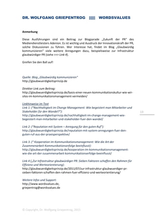DR. WOLFGANG GRIEPENTROG |||||| WORDSVALUES
© Copyright, Dr. Wolfgang Griepentrog, 2015
13
Anmerkung
Diese Ausführungen sind ein Beitrag zur Blogparade „Zukunft der PR“ des
Mediendienstleisters Adenion. Es ist wichtig und Ausdruck der Innovationskraft der PR,
solche Diskussionen zu führen. Wer Interesse hat, findet im Blog „Glaubwürdig
kommunizieren“ viele weitere Anregungen dazu, beispielsweise zur Infrastruktur
glaubwürdiger PR (siehe >>> Link 4).
Greifen Sie den Ball auf!
Quelle: Blog „Glaubwürdig kommunizieren“
http://glaubwuerdigkeitsprinzip.de
Direkter Link zum Beitrag:
http://glaubwuerdigkeitsprinzip.de/basis-einer-neuen-kommunikationskultur-wie-wir-
silos-im-kommunikationsmanagement-vermeiden/
Linkhinweise im Text
Link 1: (“Nachhaltigkeit im Change Management: Wie begeistert man Mitarbeiter und
Stakeholder für den Wandel?”):
http://glaubwuerdigkeitsprinzip.de/nachhaltigkeit-im-change-management-wie-
begeistert-man-mitarbeiter-und-stakeholder-fuer-den-wandel/
Link 2: (“Reputation mit System – Anregung für den guten Ruf”):
http://glaubwuerdigkeitsprinzip.de/reputation-mit-system-anregungen-fuer-den-
guten-ruf-aus-der-praxisperspektive/
Link 3: (“ Kooperation im Kommunikationsmanagement: Wie die Art der
Zusammenarbeit Kommunikationserfolge beeinflusst):
http://glaubwuerdigkeitsprinzip.de/kooperation-im-kommunikationsmanagement-
wie-die-art-der-zusammenarbeit-kommunikationserfolge-beeinflusst/
Link 4 („Zur Infrastruktur glaubwürdiger PR: Sieben Faktoren schaffen den Rahmen für
Effizienz und Werteorientierung):
http://glaubwuerdigkeitsprinzip.de/2011/07/zur-infrastruktur-glaubwuerdiger-pr-
sieben-faktoren-schaffen-den-rahmen-fuer-effizienz-und-werteorientierung/
Weitere Infos und Support:
http://www.wordsvalues.de,
griepentrog@wordsvalues.de
 