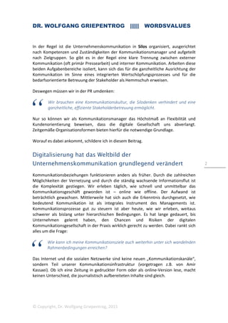 DR. WOLFGANG GRIEPENTROG |||||| WORDSVALUES
© Copyright, Dr. Wolfgang Griepentrog, 2015
2
In der Regel ist die Unternehmenskommunikation in Silos organisiert, ausgerichtet
nach Kompetenzen und Zuständigkeiten der Kommunikationsmanager und aufgeteilt
nach Zielgruppen. So gibt es in der Regel eine klare Trennung zwischen externer
Kommunikation (oft primär Pressearbeit) und interner Kommunikation. Arbeiten diese
beiden Aufgabenbereiche isoliert, kann sich das für die ganzheitliche Ausrichtung der
Kommunikation im Sinne eines integrierten Wertschöpfungsprozesses und für die
bedarfsorientierte Betreuung der Stakeholder als Hemmschuh erweisen.
Deswegen müssen wir in der PR umdenken:
Wir brauchen eine Kommunikationskultur, die Silodenken verhindert und eine
ganzheitliche, effiziente Stakeholderbetreuung ermöglicht.
Nur so können wir als Kommunikationsmanager das Höchstmaß an Flexibilität und
Kundenorientierung beweisen, dass die digitale Gesellschaft uns abverlangt.
Zeitgemäße Organisationsformen bieten hierfür die notwendige Grundlage.
Worauf es dabei ankommt, schildere ich in diesem Beitrag.
Digitalisierung hat das Weltbild der
Unternehmenskommunikation grundlegend verändert
Kommunikationsbeziehungen funktionieren anders als früher. Durch die zahlreichen
Möglichkeiten der Vernetzung und durch die ständig wachsende Informationsflut ist
die Komplexität gestiegen. Wir erleben täglich, wie schnell und unmittelbar das
Kommunikationsgeschäft geworden ist – online wie offline. Der Aufwand ist
beträchtlich gewachsen. Mittlerweile hat sich auch die Erkenntnis durchgesetzt, wie
bedeutend Kommunikation ist als integrales Instrument des Managements ist.
Kommunikationsprozesse gut zu steuern ist aber heute, wie wir erleben, weitaus
schwerer als bislang unter hierarchischen Bedingungen. Es hat lange gedauert, bis
Unternehmen gelernt haben, den Chancen und Risiken der digitalen
Kommunikationsgesellschaft in der Praxis wirklich gerecht zu werden. Dabei rankt sich
alles um die Frage:
Wie kann ich meine Kommunikationsziele auch weiterhin unter sich wandelnden
Rahmenbedingungen erreichen?
Das Internet und die sozialen Netzwerke sind keine neuen „Kommunikationskanäle“,
sondern Teil unserer Kommunikationsinfrastruktur (vorgetragen z.B. von Amir
Kassaei). Ob ich eine Zeitung in gedruckter Form oder als online-Version lese, macht
keinen Unterschied, die journalistisch aufbereiteten Inhalte sind gleich.
 