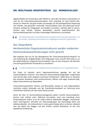 DR. WOLFGANG GRIEPENTROG |||||| WORDSVALUES
© Copyright, Dr. Wolfgang Griepentrog, 2015
3
Digitale Medien als Infrastruktur oder Plattform, nicht aber als Kanal zu betrachten, ist
auch für die Unternehmenskommunikation nicht unwichtig. So wird nämlich klar,
worauf es ankommt: auf gute Inhalte und weniger auf die kanalspezifische Anpassung
von Inhalten, wie gemeinhin unterstellt. Kommunikation lässt sich überhaupt immer
schwerer entlang von Zielgruppen und Kanälen ausrichten, vielmehr geht es darum,
Content (also Inhalte, Themen, Botschaften, Stories) bedarfsorientiert den
Kommunikationspartnern auf allen notwendigen Plattformen zu vermitteln.
Die Blickrichtung der Unternehmenskommunikation hat sich damit geändert: von
der sender- (und kanal-)orientierten zur empfängerorientierten Organisation.
Das Siloproblem:
Herkömmliche Organisationstrukturen werden modernen
Kommunikationanforderungen nicht gerecht
Was bedeutet das nun für das Management der Unternehmenskommunikation? Ist
eine Aufteilung der Aufgabenfelder nach Zielgruppen noch sinnvoll? Wie steht es um
die vielbeschworene integrierte Kommunikation, also um den Anspruch, alle Bereiche
mit einem ganzheitlichen Verständnis zu verzahnen?
In vielen Unternehmen ist integrierte Kommunikation nur ein Lippenbekenntnis.
Die Praxis ist vielmehr durch Organisationsformen geprägt, die auf die
unterschiedlichen (internen und externen) Kommunikationszielgruppen ausgerichtet
sind und oft eben nicht integriert zusammen funktionieren. Selbst wenn es zwischen
den einzelnen Disziplinen einen kontinuierlichen, offenen und engen Austausch gibt,
haben Unternehmen das Siloproblem:
Unternehmensspezifische Themen und Botschaften werden je nach Siloperspektive
manchmal anders behandelt und der Koordinationsaufwand zur Sicherung eines
einheitlichen Auftritts (z.B. One Voice Policy) ist hoch.
Durch die Silos im Kommunikationsmanagement gehen manche Kommunikations-
partner auch schlicht unter: Während Journalisten rasch und zuverlässig einen
Ansprechpartner finden, ist es für andere externe Stakeholder (Blogger, interessierte
Laien, Fach-Experten, Vertreter von Interessengruppen etc.) keineswegs leicht und
selbstverständlich, mit Unternehmen in einen guten Dialog treten zu können. Bedenkt
man die Macht der Blogger und den Einfluss sozialer Netzwerke, ist das eine
bedenkliche Entwicklung.
 