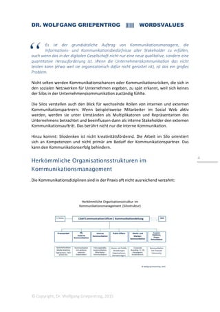 DR. WOLFGANG GRIEPENTROG |||||| WORDSVALUES
© Copyright, Dr. Wolfgang Griepentrog, 2015
4
Es ist der grundsätzliche Auftrag von Kommunikationsmanagern, die
Informations- und Kommunikationsbedürfnisse aller Stakeholder zu erfüllen,
auch wenn das in der digitalen Gesellschaft nicht nur eine neue qualitative, sondern eine
quantitative Herausforderung ist. Wenn die Unternehmenskommunikation das nicht
leisten kann (etwa weil sie organisatorisch dafür nicht gerüstet ist), ist das ein großes
Problem.
Nicht selten werden Kommunikationschancen oder Kommunikationsrisiken, die sich in
den sozialen Netzwerken für Unternehmen ergeben, zu spät erkannt, weil sich keines
der Silos in der Unternehmenskommunikation zuständig fühlte.
Die Silos verstellen auch den Blick für wechselnde Rollen von internen und externen
Kommunikationspartnern: Wenn beispielsweise Mitarbeiter im Social Web aktiv
werden, werden sie unter Umständen als Multiplikatoren und Repräsentanten des
Unternehmens betrachtet und beeinflussen dann als interne Stakeholder den externen
Kommunikationsauftritt. Das berührt nicht nur die interne Kommunikation.
Hinzu kommt: Silodenken ist nicht kreativitätsfördernd. Die Arbeit im Silo orientiert
sich an Kompetenzen und nicht primär am Bedarf der Kommunikationspartner. Das
kann den Kommunikationserfolg behindern.
Herkömmliche Organisationsstrukturen im
Kommunikationsmanagement
Die Kommunikationsdiziplinen sind in der Praxis oft nicht ausreichend verzahnt:
 