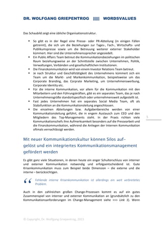 DR. WOLFGANG GRIEPENTROG |||||| WORDSVALUES
© Copyright, Dr. Wolfgang Griepentrog, 2015
5
Das Schaubild zeigt eine übliche Organisationsstruktur.
So gibt es in der Regel eine Presse- oder PR-Abteilung (in einigen Fällen
getrennt), die sich um die Beziehungen zur Tages-, Fach-, Wirtschafts- und
Publikumspresse sowie um die Betreuung weiterer externer Stakeholder
kümmert. Hier sind die Unternehmenssprecher angesiedelt.
Ein Public Affairs Team betreut die Kommunikationsbeziehungen im politischen
Raum beziehungsweise an der Schnittstelle zwischen Unternehmen, Politik,
Verwaltungen, Verbänden und gesellschaftlichen Institutionen.
Die Finanzkommunikation wird von einem Investor Relations Team betreut.
Je nach Struktur und Geschäfstätigkeit des Unternehmens kümmert sich ein
Team um die Markt- und Markenkommunikation, beispielsweise um das
Corporate Branding, das Corprate Marketing, um Unternehmenswerbung,
Corporate Identity etc.
Für die interne Kommunikation, vor allem für die Kommunikation mit den
Mitarbeitern und den Führungskräften, gibt es ein separates Team, das je nach
Unternehmensgröße standortspezifisch oder unternehmensweit aufgestellt ist.
Fast jedes Unternehmen hat ein separates Social Media Team, oft als
Stabsfunktion an die Kommunikationsleitung angeschlossen.
Die einzelnen Abteilungen bzw. Aufgabenbereiche werden von einer
Kommunikationsleitung geführt, die in engem Austausch zum CEO und den
Mitgliedern des Top-Managements steht. In der Praxis richten viele
Kommunikationschefs ihre Aufmerksamkeit besonders auf die Pressearbeit und
die Finanzkommunikation, während die Anliegen der Internen Kommunikation
oftmals vernachlässigt werden.
Mit neuer Kommunikationskultur können Silos auf-
gelöst und ein integriertes Kommunikationsmanagement
gefördert werden
Es gibt ganz viele Situationen, in denen heute ein enger Schulterschluss von interner
und externer Kommunikation notwendig und erfolgsentscheidend ist. Gute
Krisenkommunikation muss zum Beispiel beide Dimension – die externe und die
interne – berücksichtigen.
Fehlende interne Krisenkommunikation ist allerdings ein weit verbreitetes
Problem.
Auch in den zahlreichen großen Change-Prozessen kommt es auf ein gutes
Zusammenspiel von interner und externer Kommunikation an (grundsätzlich zu den
Kommunikationsanforderungen im Change-Management siehe >>> Link 1). Wenn
 