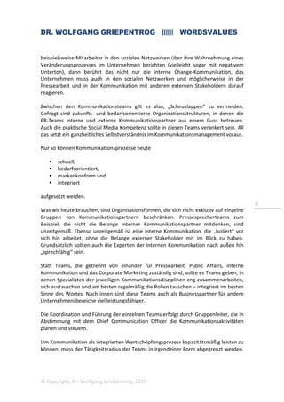 DR. WOLFGANG GRIEPENTROG |||||| WORDSVALUES
© Copyright, Dr. Wolfgang Griepentrog, 2015
6
beispielsweise Mitarbeiter in den sozialen Netzwerken über ihre Wahrnehmung eines
Veränderungsprozesses im Unternehmen berichten (vielleicht sogar mit negativem
Unterton), dann berührt das nicht nur die interne Change-Kommunikation, das
Unternehmen muss auch in den sozialen Netzwerken und möglicherweise in der
Pressearbeit und in der Kommunikation mit anderen externen Stakeholdern darauf
reagieren.
Zwischen den Kommunikationsteams gilt es also, „Scheuklappen“ zu vermeiden.
Gefragt sind zukunfts- und bedarfsorientierte Organisationsstrukturen, in denen die
PR-Teams interne und externe Kommunikationspartner aus einem Guss betreuen.
Auch die praktische Social Media Kompetenz sollte in diesen Teams verankert sein. All
das setzt ein ganzheitliches Selbstverständnis im Kommunikationsmanagement voraus.
Nur so können Kommunikationsprozesse heute
schnell,
bedarfsorientiert,
markenkonform und
integriert
aufgesetzt werden.
Was wir heute brauchen, sind Organisationsformen, die sich nicht exklusiv auf einzelne
Gruppen von Kommunikationspartnern beschränken. Pressesprecherteams zum
Beispiel, die nicht die Belange interner Kommunikationspartner mitdenken, sind
unzeitgemäß. Ebenso unzeitgemäß ist eine interne Kommunikation, die „isoliert“ vor
sich hin arbeitet, ohne die Belange externer Stakeholder mit im Blick zu haben.
Grundsätzlich sollten auch die Experten der internen Kommunikation nach außen hin
„sprechfähig“ sein.
Statt Teams, die getrennt von einander für Pressearbeit, Public Affairs, interne
Kommunikation und das Corporate Marketing zuständig sind, sollte es Teams geben, in
denen Spezialisten der jeweiligen Kommunikationsdisziplinen eng zusammenarbeiten,
sich austauschen und am besten regelmäßig die Rollen tauschen – integriert im besten
Sinne des Wortes. Nach innen sind diese Teams auch als Businesspartner für andere
Unternehmensbereiche viel leistungsfähiger.
Die Koordination und Führung der einzelnen Teams erfolgt durch Gruppenleiter, die in
Abstimmung mit dem Chief Communication Officer die Kommunikationsaktivitäten
planen und steuern.
Um Kommunikation als integrierten Wertschöpfungsprozess kapazitätsmäßig leisten zu
können, muss der Tätigkeitsradius der Teams in irgendeiner Form abgegrenzt werden.
 