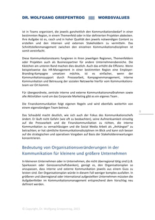 DR. WOLFGANG GRIEPENTROG |||||| WORDSVALUES
© Copyright, Dr. Wolfgang Griepentrog, 2015
8
ist in Teams organisiert, die jeweils ganzheitlich den Kommunikationsbedarf in einer
bestimmten Region, in einem Themenfeld oder in klar definierten Projekten abdecken.
Ihre Aufgabe ist es, rasch und in hoher Qualität den jeweils notwendigen Content zu
erstellen und den internen und externen Stakeholdern zu vermitteln. Das
Schnittstellenmanagement zwischen den einzelnen Kommunikationsdisziplinen ist
somit vereinfacht.
Diese Kommunikationsteams fungieren in ihren jeweiligen Regionen, Themenfeldern
oder Projekten auch als Businesspartner für andere Unternehmensbereiche. Die
Kästchen am unteren Rand machen dies deutlich. Auch das erhöht die Effizienz. Wenn
beispielsweise das HR-Management in einer bestimmten Region eine Employer-
Branding-Kampagne umsetzen möchte, ist es einfacher, wenn der
Kommunikationssupport durch Pressearbeit, Kampagnenmanagement, interne
Kommunikation und Betreuung der sozialen Netzwerke hierfür vom Kommunikations-
team vor Ort kommt.
Für übergeordnete, zentrale interne und externe Kommunikationsmaßnahmen sowie
alle Aktivitäten rund um das Corporate Marketing gibt es ein eigenes Team .
Die Finanzkommunikation folgt eigenen Regeln und wird ebenfalls weiterhin von
einem eigenständigen Team betreut.
Das Schaubild macht deutlich, wie sich auch der Fokus des Kommunikationschefs
ändert. Er läuft nicht Gefahr (wie oft zu beobachten), seine Aufmerksamkeit einseitig
auf die Pressearbeit und die Finanzkommunikation zu richten, die interne
Kommunikation zu vernachlässigen und die Social Media Arbeit als „Anhängsel“ zu
betrachten; er hat sämtliche Kommunikationsdisziplinen im Blick und kann sich besser
auf die strategischen und operativen Vorgaben auf Basis der Stakeholdererwartungen
konzentrieren.
Bedeutung von Organisationsveränderungen in der
Kommunikation für kleinere und größere Unternehmen
In kleineren Unternehmen oder in Unternehmen, die nicht überregional tätig sind (z.B.
Sparkassen oder Genossenschaftsbanken), genügt es, den Organisationsplan so
anzupassen, dass interne und externe Kommunikation jeweils aus einem Guss zu
leisten sind. Der Organisationsplan würde in diesem Fall weniger komplex ausfallen. In
größeren und überregional oder international aufgestellten Unternehmen müssten die
Aufgabenfelder im Kommunikationsmanagement entsprechend dem Vorschlag neu
definiert werden.
 