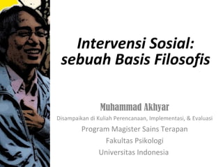 Intervensi Sosial:
 sebuah Basis Filosofis

                Muhammad Akhyar
Disampaikan di Kuliah Perencanaan, Implementasi, & Evaluasi
         Program Magister Sains Terapan
               Fakultas Psikologi
              Universitas Indonesia
 