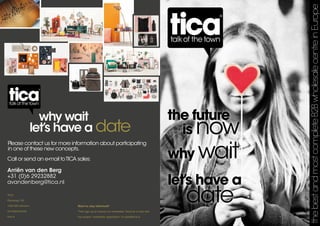 the future
is now
why wait
let’s have a
date
thebestandmostcompleteB2BwholesalecentreinEurope
why wait
let’s have a date
Please contact us for more information about participating
in one of these new concepts.
Call or send an e-mail toTICA sales:
Arriën van den Berg		
+31 (0)6 29232882	
avandenberg@tica.nl
TICA
Randweg 155
1422 ND Uithoorn
the Netherlands
tica.nl
Want to stay informed?
Then sign up to receive our newsletter. Send an e-mail with
the subject ‘newsletter registration’ to sales@tica.nl
 