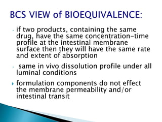 • if two products, containing the same
drug, have the same concentration-time
profile at the intestinal membrane
surface then they will have the same rate
and extent of absorption
• same in vivo dissolution profile under all
luminal conditions
 formulation components do not effect
the membrane permeability and/or
intestinal transit
 