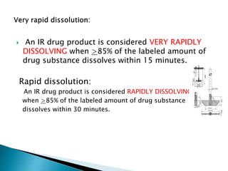  An IR drug product is considered VERY RAPIDLY
DISSOLVING when >85% of the labeled amount of
drug substance dissolves within 15 minutes.
Rapid dissolution:
An IR drug product is considered RAPIDLY DISSOLVING
when >85% of the labeled amount of drug substance
dissolves within 30 minutes.
 