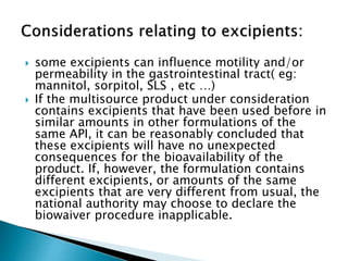  some excipients can influence motility and/or
permeability in the gastrointestinal tract( eg:
mannitol, sorpitol, SLS , etc …)
 If the multisource product under consideration
contains excipients that have been used before in
similar amounts in other formulations of the
same API, it can be reasonably concluded that
these excipients will have no unexpected
consequences for the bioavailability of the
product. If, however, the formulation contains
different excipients, or amounts of the same
excipients that are very different from usual, the
national authority may choose to declare the
biowaiver procedure inapplicable.
 