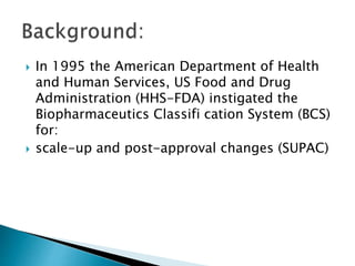  In 1995 the American Department of Health
and Human Services, US Food and Drug
Administration (HHS-FDA) instigated the
Biopharmaceutics Classifi cation System (BCS)
for:
 scale-up and post-approval changes (SUPAC)
 