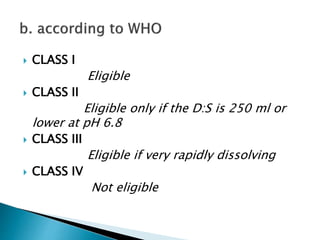  CLASS I
Eligible
 CLASS II
Eligible only if the D:S is 250 ml or
lower at pH 6.8
 CLASS III
Eligible if very rapidly dissolving
 CLASS IV
Not eligible
 
