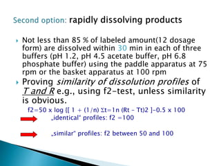 Not less than 85 % of labeled amount(12 dosage
form) are dissolved within 30 min in each of three
buffers (pH 1.2, pH 4.5 acetate buffer, pH 6.8
phosphate buffer) using the paddle apparatus at 75
rpm or the basket apparatus at 100 rpm
 Proving similarity of dissolution profiles of
T and R e.g., using f2-test, unless similarity
is obvious.
f2=50 x log {[ 1 + (1/n) t=1n (Rt – Tt)2 ]-0.5 x 100
„identical“ profiles: f2 =100
„similar“ profiles: f2 between 50 and 100
 