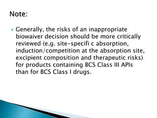  Generally, the risks of an inappropriate
biowaiver decision should be more critically
reviewed (e.g. site-specifi c absorption,
induction/competition at the absorption site,
excipient composition and therapeutic risks)
for products containing BCS Class III APIs
than for BCS Class I drugs.
 