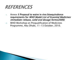 1. Annex 8 Proposal to waive in vivo bioequivalence
requirements for WHO Model List of Essential Medicines
immediate-release, solid oral dosage forms(2006)
2. WHO Workshop on Prequalification of Medicines
Programme, Abu Dhabi, 11-13 October, 2010.
 