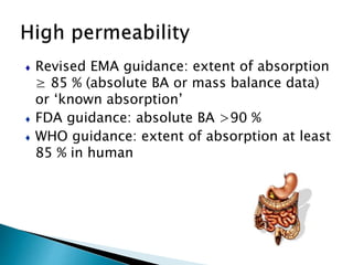 ♦ Revised EMA guidance: extent of absorption
≥ 85 % (absolute BA or mass balance data)
or ‘known absorption’
♦ FDA guidance: absolute BA >90 %
♦ WHO guidance: extent of absorption at least
85 % in human
 
