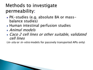 ♦ PK-studies (e.g. absolute BA or mass-
balance studies)
♦ Human intestinal perfusion studies
♦ Animal models
♦ Caco 2 cell lines or other suitable, validated
cell lines
(in-situ or in-vitro models for passively transported APIs only)
 