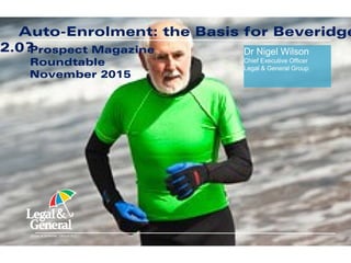 Dr Nigel Wilson
Chief Executive Officer
Legal & General Group
LEGAL & GENERAL GROUP PLC
Being a Disruptor is a Privilege and a
ResponsibilityTCS Summit, Europe 2015
October 2015
Dr Nigel Wilson
Chief Executive Officer
Legal & General Group
LEGAL & GENERAL GROUP PLC
Auto-Enrolment: the Basis for Beveridge
2.0?Prospect Magazine
Roundtable
November 2015
 