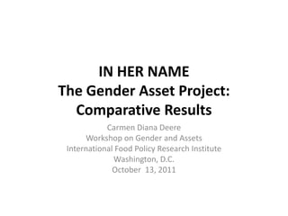 IN HER NAME
The Gender Asset Project:
  Comparative Results
            Carmen Diana Deere
      Workshop on Gender and Assets
 International Food Policy Research Institute
              Washington, D.C.
              October 13, 2011
 