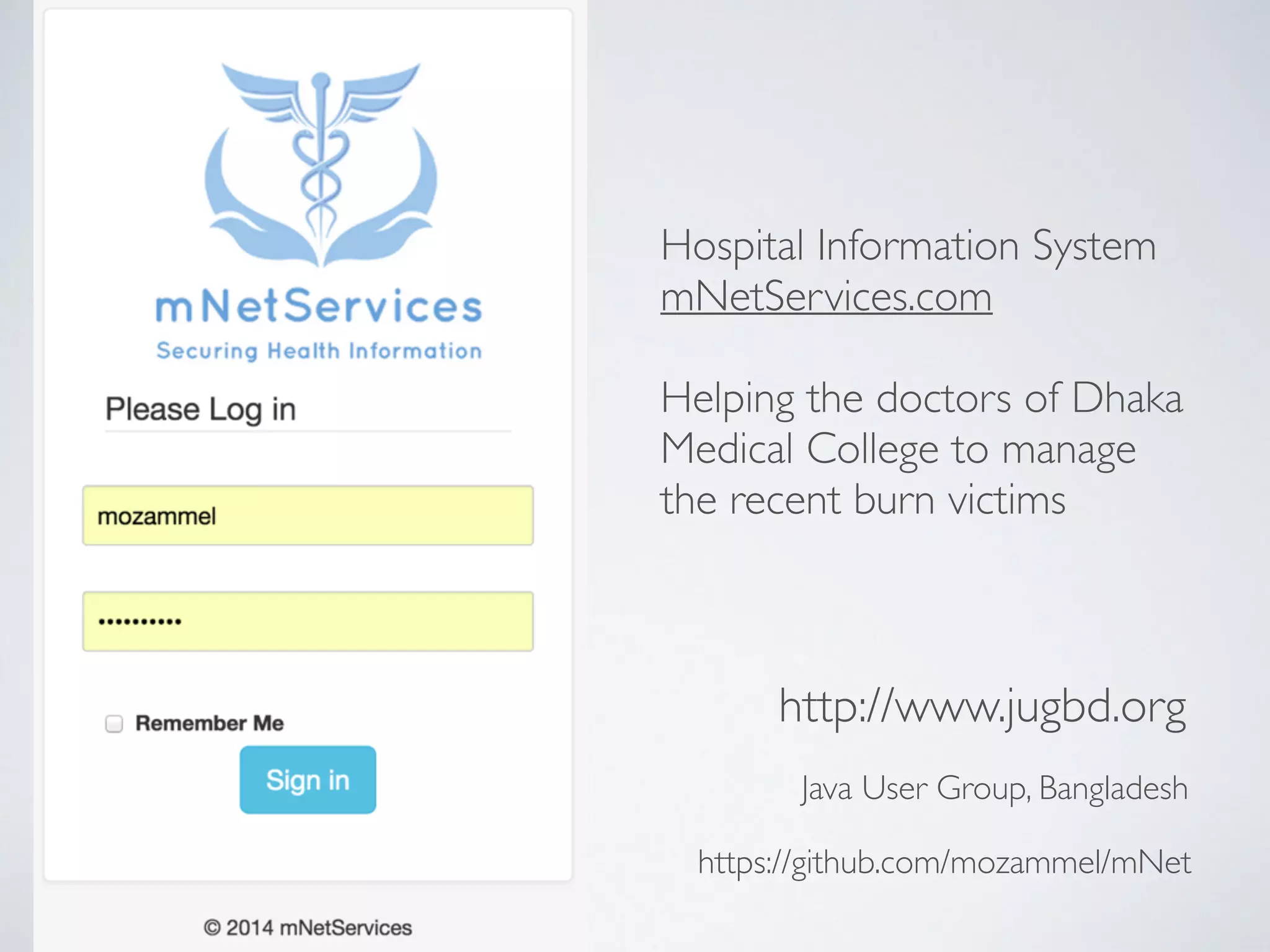 Java User Group, Bangladesh
http://www.jugbd.org
Hospital Information System
mNetServices.com
!
Helping the doctors of Dhaka
Medical College to manage
the recent burn victims
https://github.com/mozammel/mNet