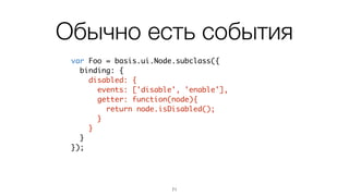 Binding
71
var Foo = basis.ui.Node.subclass({	
title: 'no title',	
binding: {	
title: function(leaf){	
return leaf.title;	
}	
},	
setTitle: function(newTitle){	
this.title = newTitle;	
this.updateBind('title'); // когда надо обновить	
}	
});
binding – дополняется при
наследовании
 