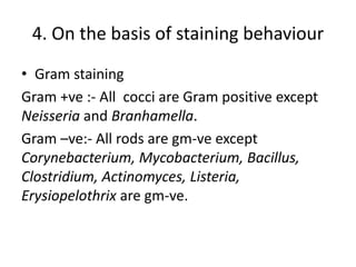 4. On the basis of staining behaviour
• Gram staining
Gram +ve :- All cocci are Gram positive except
Neisseria and Branhamella.
Gram –ve:- All rods are gm-ve except
Corynebacterium, Mycobacterium, Bacillus,
Clostridium, Actinomyces, Listeria,
Erysiopelothrix are gm-ve.
 