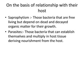 On the basis of relationship with their
host
• Saprophytism :- Those bacteria that are free
living but depend on dead and decayed
organic matter for their growth.
• Parasites:- Those bacteria that can establish
themselves and multiply in host tissue
deriving nourishment from the host.
 