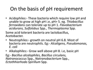 On the basis of pH requirement
• Acidophiles:- These bacteria which require low pH and
unable to grow at high pH i.e, pH˃ 5. eg. Thiobacillus
ferroxidans can tolerate up to pH 1. Flavobacterium
acidurans, Sulfolobus Spp., Thermoplasma Spp.
Some acid tolerant bacteria are lactobacillus,
Acetobacter.
• Neutrophiles:- growth on neutral pH 6.8. Most of
bacteria are neutrophils. Eg:- Alcaligens, Pseudomonas,
E. coli
• Alkalophiles:- Grow well above pH 8. i.e, basic pH
Eg:- Bacillus alcalophiles, Bacillus circulans,
Natranococcus Spp., Natranobacterium Spp.,
Ectothhiorhodo Spirillum Spp.
 
