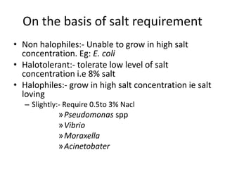 On the basis of salt requirement
• Non halophiles:- Unable to grow in high salt
concentration. Eg: E. coli
• Halotolerant:- tolerate low level of salt
concentration i.e 8% salt
• Halophiles:- grow in high salt concentration ie salt
loving
– Slightly:- Require 0.5to 3% Nacl
»Pseudomonas spp
»Vibrio
»Moraxella
»Acinetobater
 