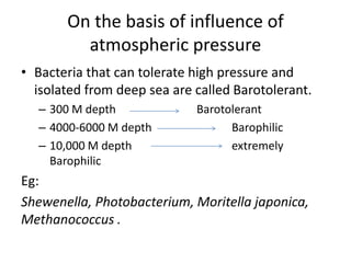 On the basis of influence of
atmospheric pressure
• Bacteria that can tolerate high pressure and
isolated from deep sea are called Barotolerant.
– 300 M depth Barotolerant
– 4000-6000 M depth Barophilic
– 10,000 M depth extremely
Barophilic
Eg:
Shewenella, Photobacterium, Moritella japonica,
Methanococcus .
 