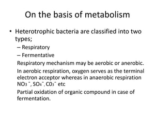 On the basis of metabolism
• Heterotrophic bacteria are classified into two
types;
– Respiratory
– Fermentative
Respiratory mechanism may be aerobic or anerobic.
In aerobic respiration, oxygen serves as the terminal
electron acceptor whereas in anaerobic respiration
NO3 ¯, SO4¯, C03¯ etc
Partial oxidation of organic compound in case of
fermentation.
 