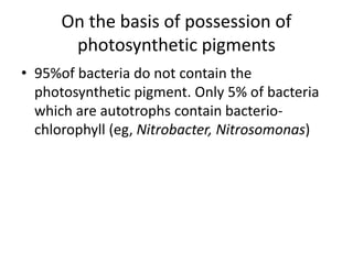 On the basis of possession of
photosynthetic pigments
• 95%of bacteria do not contain the
photosynthetic pigment. Only 5% of bacteria
which are autotrophs contain bacterio-
chlorophyll (eg, Nitrobacter, Nitrosomonas)
 