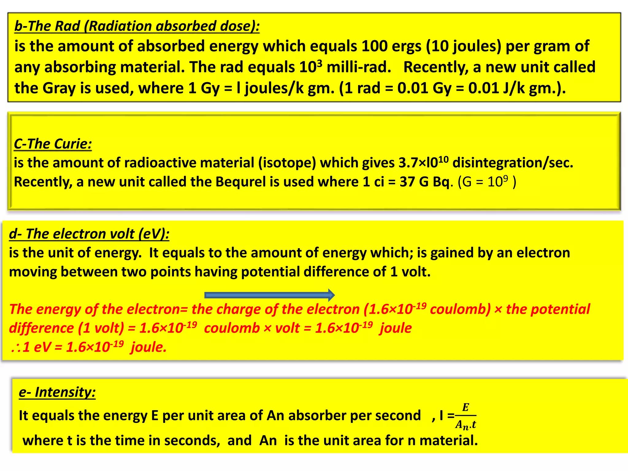 b-The Rad (Radiation absorbed dose):
is the amount of absorbed energy which equals 100 ergs (10 joules) per gram of
any absorbing material. The rad equals 103 milli-rad. Recently, a new unit called
the Gray is used, where 1 Gy = l joules/k gm. (1 rad = 0.01 Gy = 0.01 J/k gm.).
C-The Curie:
is the amount of radioactive material (isotope) which gives 3.7×l010 disintegration/sec.
Recently, a new unit called the Bequrel is used where 1 ci = 37 G Bq. (G = 109 )
e- Intensity:
It equals the energy E per unit area of An absorber per second , I =
𝑬
𝑨 𝒏.𝒕
where t is the time in seconds, and An is the unit area for n material.
d- The electron volt (eV):
is the unit of energy. It equals to the amount of energy which; is gained by an electron
moving between two points having potential difference of 1 volt.
The energy of the electron= the charge of the electron (1.6×10-19 coulomb) × the potential
difference (1 volt) = 1.6×10-19 coulomb × volt = 1.6×10-19 joule
1 eV = 1.6×10-19 joule.
 