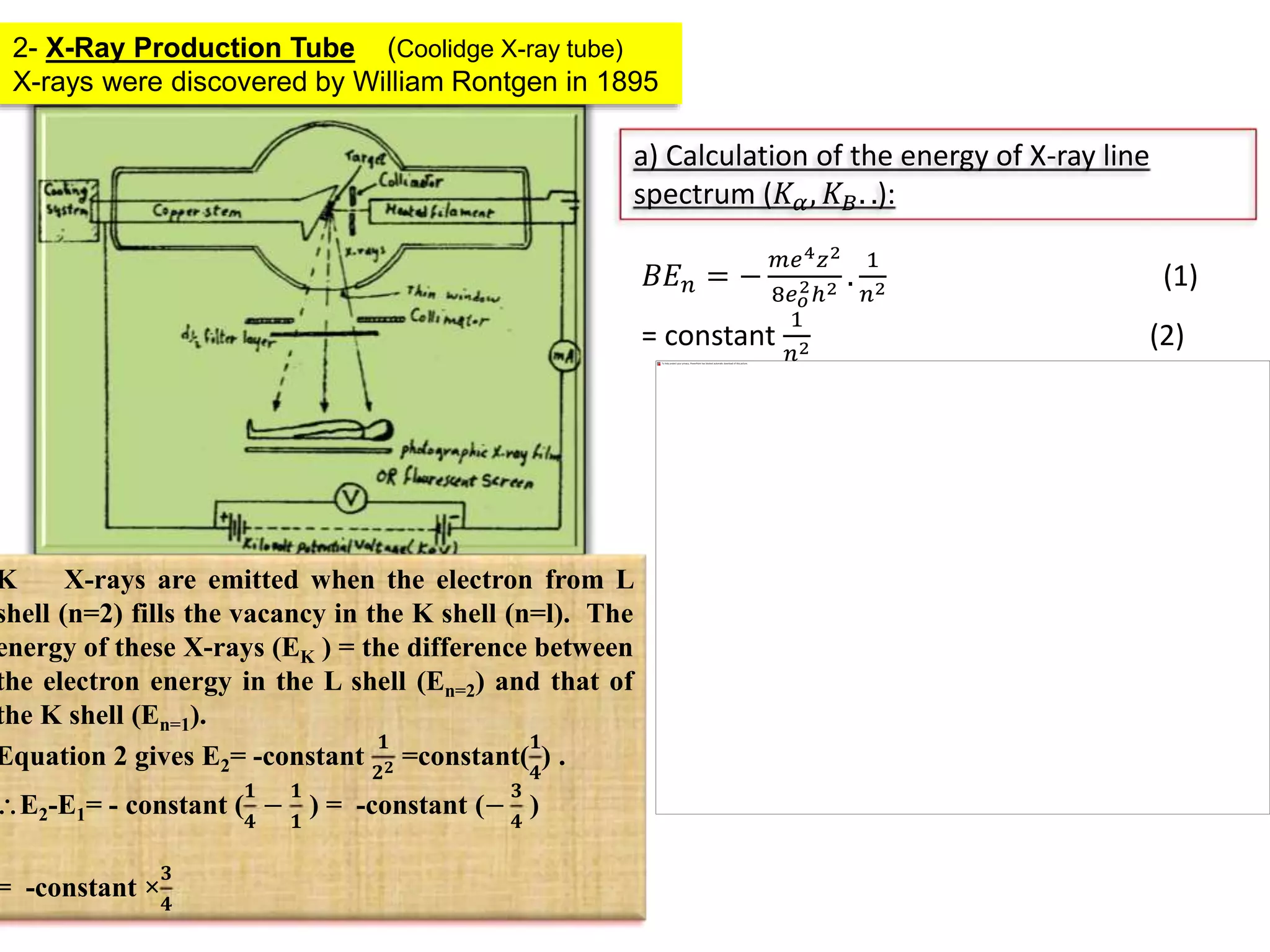 2- X-Ray Production Tube (Coolidge X-ray tube)
X-rays were discovered by William Rontgen in 1895
a) Calculation of the energy of X-ray line
spectrum (𝐾 𝛼, 𝐾 𝐵. .):
𝐵𝐸 𝑛 = −
𝑚𝑒4 𝑧2
8𝑒 𝑜
2ℎ2 .
1
𝑛2 (1)
= constant
1
𝑛2 (2)
K X-rays are emitted when the electron from L
shell (n=2) fills the vacancy in the K shell (n=l). The
energy of these X-rays (EK ) = the difference between
the electron energy in the L shell (En=2) and that of
the K shell (En=1).
Equation 2 gives E2= -constant
𝟏
𝟐 𝟐 =constant(
𝟏
𝟒
) .
E2-E1= - constant (
𝟏
𝟒
−
𝟏
𝟏
) = -constant (−
𝟑
𝟒
)
= -constant ×
𝟑
𝟒
 