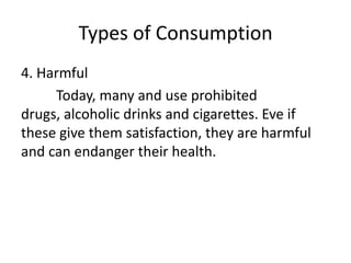 Types of Consumption
4. Harmful
Today, many and use prohibited
drugs, alcoholic drinks and cigarettes. Eve if
these give them satisfaction, they are harmful
and can endanger their health.
 